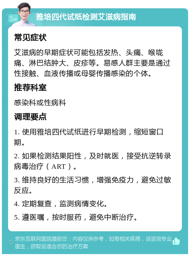 雅培四代试纸检测艾滋病指南 常见症状 艾滋病的早期症状可能包括发热、头痛、喉咙痛、淋巴结肿大、皮疹等。易感人群主要是通过性接触、血液传播或母婴传播感染的个体。 推荐科室 感染科或性病科 调理要点 1. 使用雅培四代试纸进行早期检测，缩短窗口期。 2. 如果检测结果阳性，及时就医，接受抗逆转录病毒治疗（ART）。 3. 维持良好的生活习惯，增强免疫力，避免过敏反应。 4. 定期复查，监测病情变化。 5. 遵医嘱，按时服药，避免中断治疗。