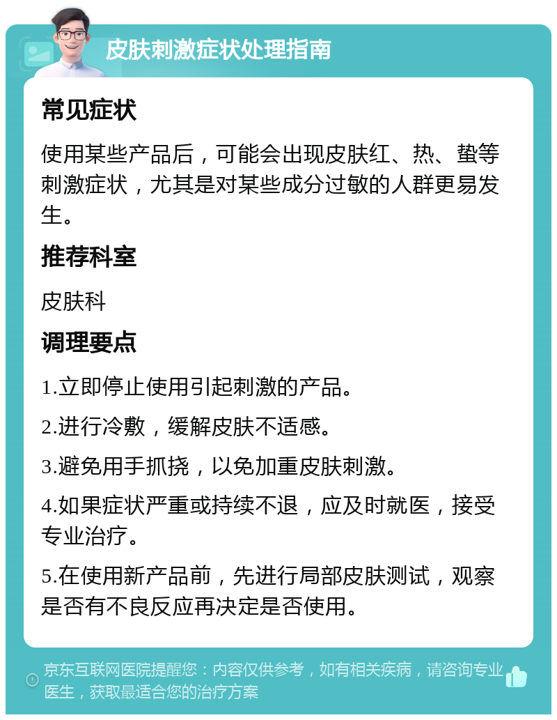 皮肤刺激症状处理指南 常见症状 使用某些产品后，可能会出现皮肤红、热、蛰等刺激症状，尤其是对某些成分过敏的人群更易发生。 推荐科室 皮肤科 调理要点 1.立即停止使用引起刺激的产品。 2.进行冷敷，缓解皮肤不适感。 3.避免用手抓挠，以免加重皮肤刺激。 4.如果症状严重或持续不退，应及时就医，接受专业治疗。 5.在使用新产品前，先进行局部皮肤测试，观察是否有不良反应再决定是否使用。