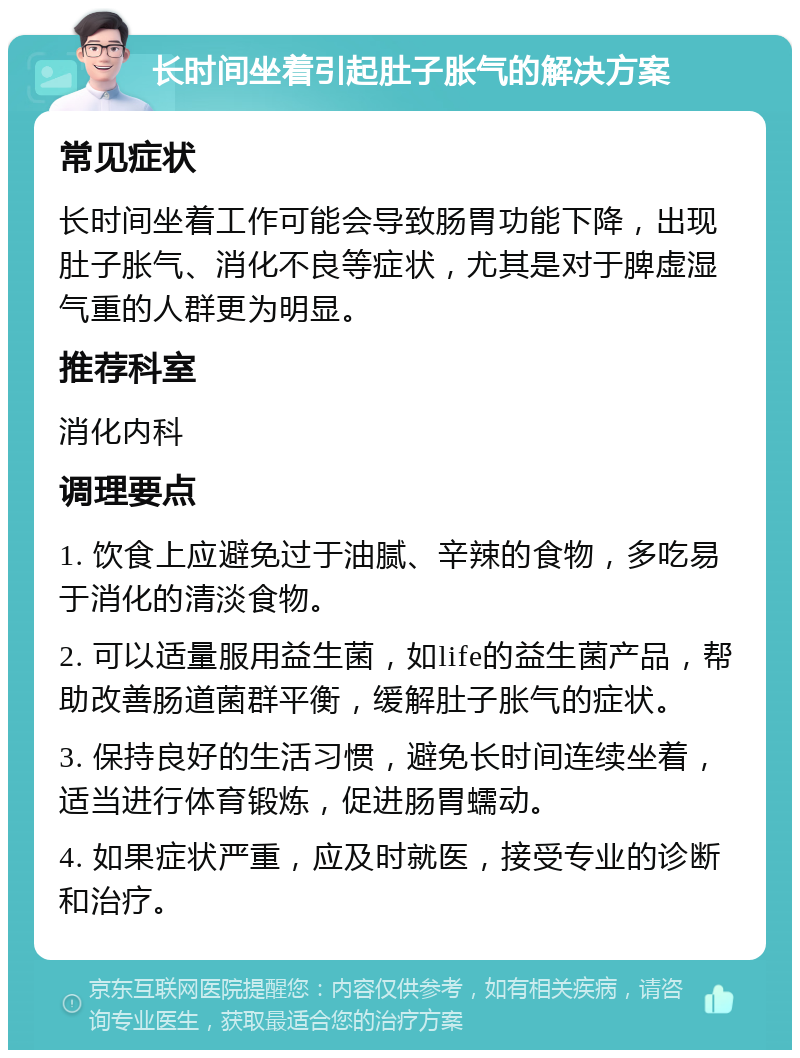 长时间坐着引起肚子胀气的解决方案 常见症状 长时间坐着工作可能会导致肠胃功能下降，出现肚子胀气、消化不良等症状，尤其是对于脾虚湿气重的人群更为明显。 推荐科室 消化内科 调理要点 1. 饮食上应避免过于油腻、辛辣的食物，多吃易于消化的清淡食物。 2. 可以适量服用益生菌，如life的益生菌产品，帮助改善肠道菌群平衡，缓解肚子胀气的症状。 3. 保持良好的生活习惯，避免长时间连续坐着，适当进行体育锻炼，促进肠胃蠕动。 4. 如果症状严重，应及时就医，接受专业的诊断和治疗。