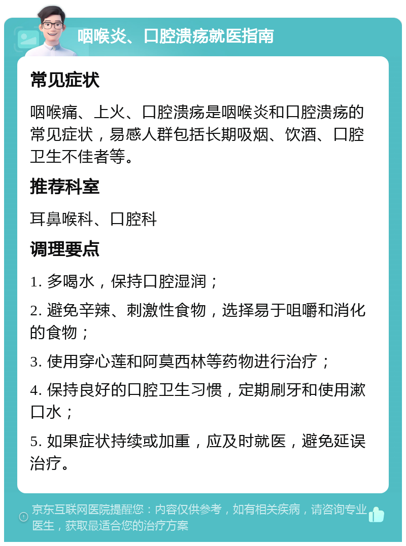 咽喉炎、口腔溃疡就医指南 常见症状 咽喉痛、上火、口腔溃疡是咽喉炎和口腔溃疡的常见症状，易感人群包括长期吸烟、饮酒、口腔卫生不佳者等。 推荐科室 耳鼻喉科、口腔科 调理要点 1. 多喝水，保持口腔湿润； 2. 避免辛辣、刺激性食物，选择易于咀嚼和消化的食物； 3. 使用穿心莲和阿莫西林等药物进行治疗； 4. 保持良好的口腔卫生习惯，定期刷牙和使用漱口水； 5. 如果症状持续或加重，应及时就医，避免延误治疗。