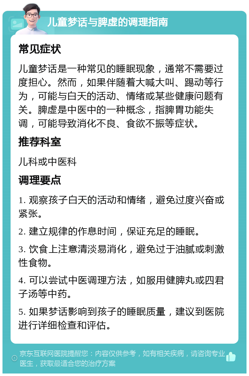 儿童梦话与脾虚的调理指南 常见症状 儿童梦话是一种常见的睡眠现象，通常不需要过度担心。然而，如果伴随着大喊大叫、踢动等行为，可能与白天的活动、情绪或某些健康问题有关。脾虚是中医中的一种概念，指脾胃功能失调，可能导致消化不良、食欲不振等症状。 推荐科室 儿科或中医科 调理要点 1. 观察孩子白天的活动和情绪，避免过度兴奋或紧张。 2. 建立规律的作息时间，保证充足的睡眠。 3. 饮食上注意清淡易消化，避免过于油腻或刺激性食物。 4. 可以尝试中医调理方法，如服用健脾丸或四君子汤等中药。 5. 如果梦话影响到孩子的睡眠质量，建议到医院进行详细检查和评估。