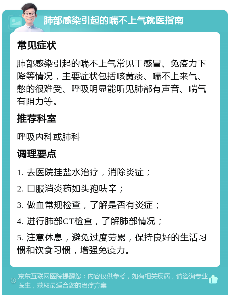 肺部感染引起的喘不上气就医指南 常见症状 肺部感染引起的喘不上气常见于感冒、免疫力下降等情况，主要症状包括咳黄痰、喘不上来气、憋的很难受、呼吸明显能听见肺部有声音、喘气有阻力等。 推荐科室 呼吸内科或肺科 调理要点 1. 去医院挂盐水治疗，消除炎症； 2. 口服消炎药如头孢呋辛； 3. 做血常规检查，了解是否有炎症； 4. 进行肺部CT检查，了解肺部情况； 5. 注意休息，避免过度劳累，保持良好的生活习惯和饮食习惯，增强免疫力。