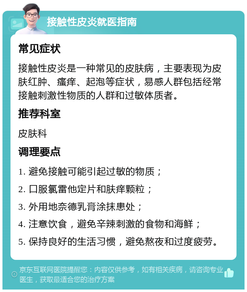 接触性皮炎就医指南 常见症状 接触性皮炎是一种常见的皮肤病，主要表现为皮肤红肿、瘙痒、起泡等症状，易感人群包括经常接触刺激性物质的人群和过敏体质者。 推荐科室 皮肤科 调理要点 1. 避免接触可能引起过敏的物质； 2. 口服氯雷他定片和肤痒颗粒； 3. 外用地奈德乳膏涂抹患处； 4. 注意饮食，避免辛辣刺激的食物和海鲜； 5. 保持良好的生活习惯，避免熬夜和过度疲劳。