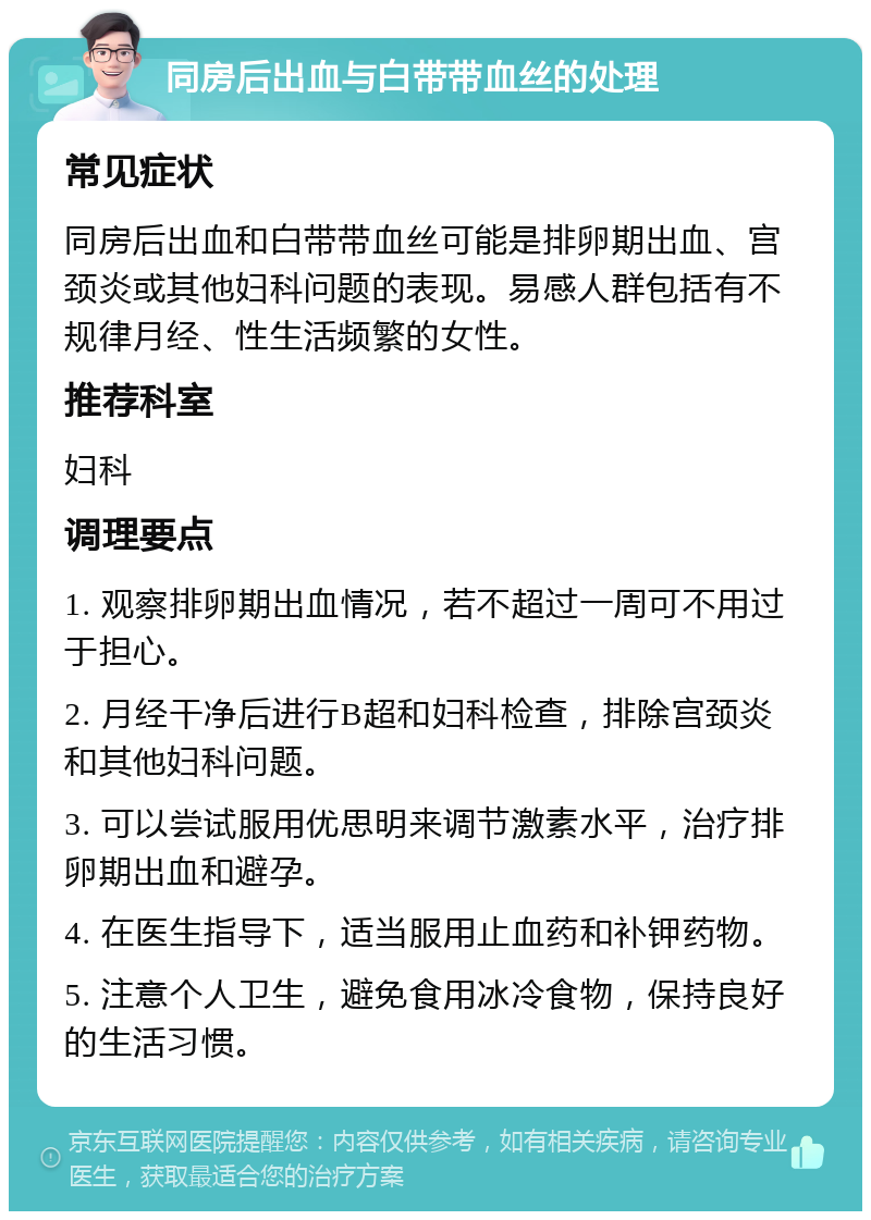 同房后出血与白带带血丝的处理 常见症状 同房后出血和白带带血丝可能是排卵期出血、宫颈炎或其他妇科问题的表现。易感人群包括有不规律月经、性生活频繁的女性。 推荐科室 妇科 调理要点 1. 观察排卵期出血情况，若不超过一周可不用过于担心。 2. 月经干净后进行B超和妇科检查，排除宫颈炎和其他妇科问题。 3. 可以尝试服用优思明来调节激素水平，治疗排卵期出血和避孕。 4. 在医生指导下，适当服用止血药和补钾药物。 5. 注意个人卫生，避免食用冰冷食物，保持良好的生活习惯。