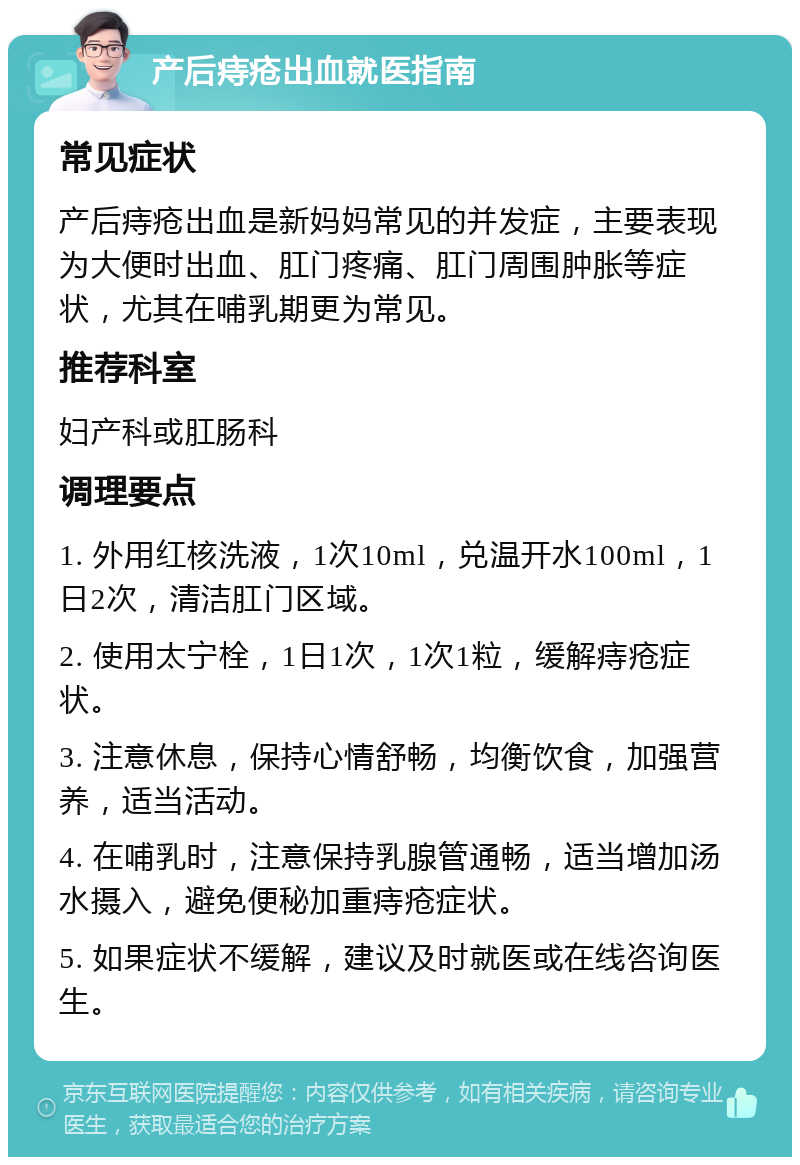 产后痔疮出血就医指南 常见症状 产后痔疮出血是新妈妈常见的并发症，主要表现为大便时出血、肛门疼痛、肛门周围肿胀等症状，尤其在哺乳期更为常见。 推荐科室 妇产科或肛肠科 调理要点 1. 外用红核洗液，1次10ml，兑温开水100ml，1日2次，清洁肛门区域。 2. 使用太宁栓，1日1次，1次1粒，缓解痔疮症状。 3. 注意休息，保持心情舒畅，均衡饮食，加强营养，适当活动。 4. 在哺乳时，注意保持乳腺管通畅，适当增加汤水摄入，避免便秘加重痔疮症状。 5. 如果症状不缓解，建议及时就医或在线咨询医生。