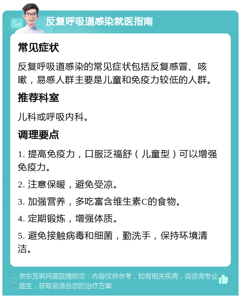 反复呼吸道感染就医指南 常见症状 反复呼吸道感染的常见症状包括反复感冒、咳嗽，易感人群主要是儿童和免疫力较低的人群。 推荐科室 儿科或呼吸内科。 调理要点 1. 提高免疫力，口服泛福舒（儿童型）可以增强免疫力。 2. 注意保暖，避免受凉。 3. 加强营养，多吃富含维生素C的食物。 4. 定期锻炼，增强体质。 5. 避免接触病毒和细菌，勤洗手，保持环境清洁。