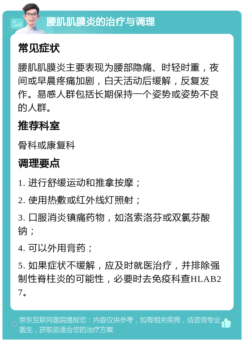 腰肌肌膜炎的治疗与调理 常见症状 腰肌肌膜炎主要表现为腰部隐痛、时轻时重，夜间或早晨疼痛加剧，白天活动后缓解，反复发作。易感人群包括长期保持一个姿势或姿势不良的人群。 推荐科室 骨科或康复科 调理要点 1. 进行舒缓运动和推拿按摩； 2. 使用热敷或红外线灯照射； 3. 口服消炎镇痛药物，如洛索洛芬或双氯芬酸钠； 4. 可以外用膏药； 5. 如果症状不缓解，应及时就医治疗，并排除强制性脊柱炎的可能性，必要时去免疫科查HLAB27。