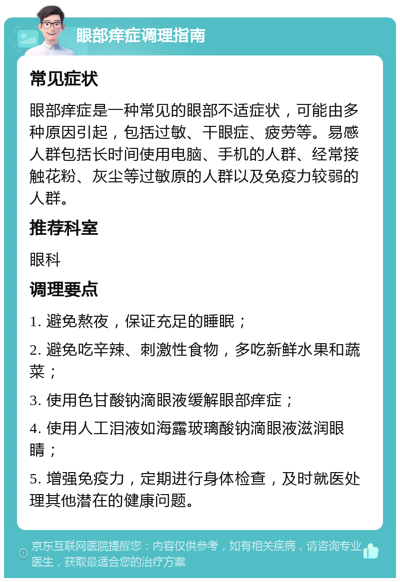 眼部痒症调理指南 常见症状 眼部痒症是一种常见的眼部不适症状，可能由多种原因引起，包括过敏、干眼症、疲劳等。易感人群包括长时间使用电脑、手机的人群、经常接触花粉、灰尘等过敏原的人群以及免疫力较弱的人群。 推荐科室 眼科 调理要点 1. 避免熬夜，保证充足的睡眠； 2. 避免吃辛辣、刺激性食物，多吃新鲜水果和蔬菜； 3. 使用色甘酸钠滴眼液缓解眼部痒症； 4. 使用人工泪液如海露玻璃酸钠滴眼液滋润眼睛； 5. 增强免疫力，定期进行身体检查，及时就医处理其他潜在的健康问题。