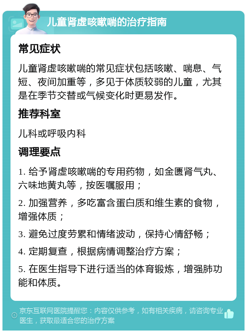 儿童肾虚咳嗽喘的治疗指南 常见症状 儿童肾虚咳嗽喘的常见症状包括咳嗽、喘息、气短、夜间加重等，多见于体质较弱的儿童，尤其是在季节交替或气候变化时更易发作。 推荐科室 儿科或呼吸内科 调理要点 1. 给予肾虚咳嗽喘的专用药物，如金匮肾气丸、六味地黄丸等，按医嘱服用； 2. 加强营养，多吃富含蛋白质和维生素的食物，增强体质； 3. 避免过度劳累和情绪波动，保持心情舒畅； 4. 定期复查，根据病情调整治疗方案； 5. 在医生指导下进行适当的体育锻炼，增强肺功能和体质。