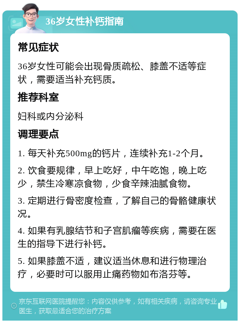 36岁女性补钙指南 常见症状 36岁女性可能会出现骨质疏松、膝盖不适等症状，需要适当补充钙质。 推荐科室 妇科或内分泌科 调理要点 1. 每天补充500mg的钙片，连续补充1-2个月。 2. 饮食要规律，早上吃好，中午吃饱，晚上吃少，禁生冷寒凉食物，少食辛辣油腻食物。 3. 定期进行骨密度检查，了解自己的骨骼健康状况。 4. 如果有乳腺结节和子宫肌瘤等疾病，需要在医生的指导下进行补钙。 5. 如果膝盖不适，建议适当休息和进行物理治疗，必要时可以服用止痛药物如布洛芬等。