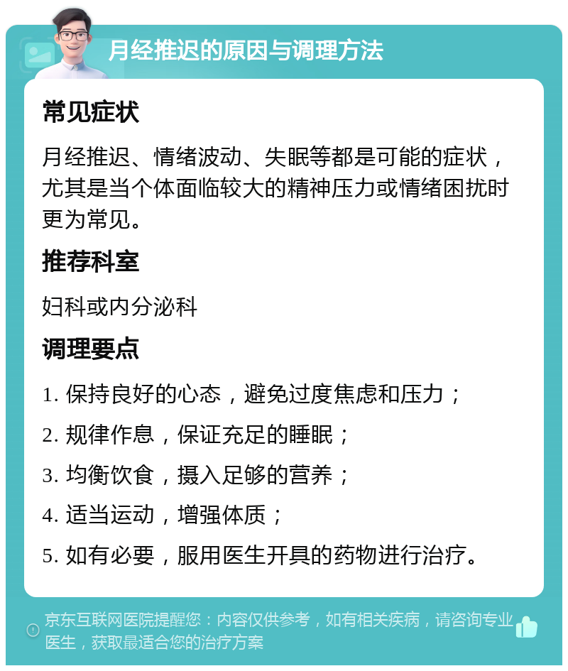 月经推迟的原因与调理方法 常见症状 月经推迟、情绪波动、失眠等都是可能的症状，尤其是当个体面临较大的精神压力或情绪困扰时更为常见。 推荐科室 妇科或内分泌科 调理要点 1. 保持良好的心态，避免过度焦虑和压力； 2. 规律作息，保证充足的睡眠； 3. 均衡饮食，摄入足够的营养； 4. 适当运动，增强体质； 5. 如有必要，服用医生开具的药物进行治疗。