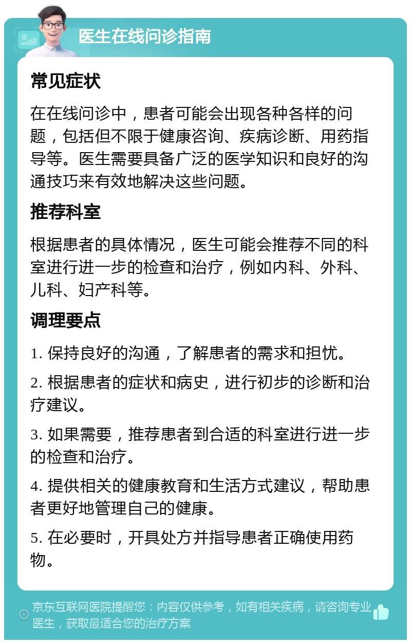 医生在线问诊指南 常见症状 在在线问诊中，患者可能会出现各种各样的问题，包括但不限于健康咨询、疾病诊断、用药指导等。医生需要具备广泛的医学知识和良好的沟通技巧来有效地解决这些问题。 推荐科室 根据患者的具体情况，医生可能会推荐不同的科室进行进一步的检查和治疗，例如内科、外科、儿科、妇产科等。 调理要点 1. 保持良好的沟通，了解患者的需求和担忧。 2. 根据患者的症状和病史，进行初步的诊断和治疗建议。 3. 如果需要，推荐患者到合适的科室进行进一步的检查和治疗。 4. 提供相关的健康教育和生活方式建议，帮助患者更好地管理自己的健康。 5. 在必要时，开具处方并指导患者正确使用药物。