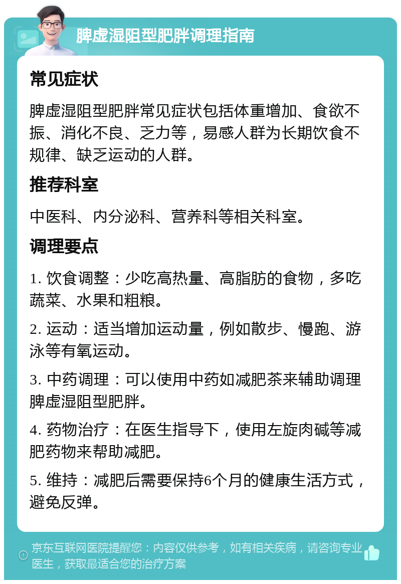 脾虚湿阻型肥胖调理指南 常见症状 脾虚湿阻型肥胖常见症状包括体重增加、食欲不振、消化不良、乏力等，易感人群为长期饮食不规律、缺乏运动的人群。 推荐科室 中医科、内分泌科、营养科等相关科室。 调理要点 1. 饮食调整：少吃高热量、高脂肪的食物，多吃蔬菜、水果和粗粮。 2. 运动：适当增加运动量，例如散步、慢跑、游泳等有氧运动。 3. 中药调理：可以使用中药如减肥茶来辅助调理脾虚湿阻型肥胖。 4. 药物治疗：在医生指导下，使用左旋肉碱等减肥药物来帮助减肥。 5. 维持：减肥后需要保持6个月的健康生活方式，避免反弹。