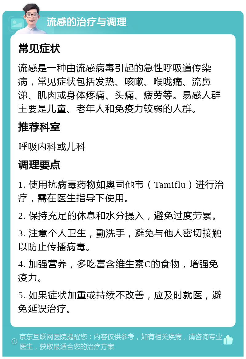 流感的治疗与调理 常见症状 流感是一种由流感病毒引起的急性呼吸道传染病，常见症状包括发热、咳嗽、喉咙痛、流鼻涕、肌肉或身体疼痛、头痛、疲劳等。易感人群主要是儿童、老年人和免疫力较弱的人群。 推荐科室 呼吸内科或儿科 调理要点 1. 使用抗病毒药物如奥司他韦（Tamiflu）进行治疗，需在医生指导下使用。 2. 保持充足的休息和水分摄入，避免过度劳累。 3. 注意个人卫生，勤洗手，避免与他人密切接触以防止传播病毒。 4. 加强营养，多吃富含维生素C的食物，增强免疫力。 5. 如果症状加重或持续不改善，应及时就医，避免延误治疗。