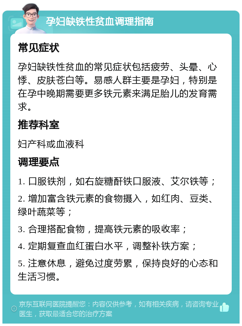 孕妇缺铁性贫血调理指南 常见症状 孕妇缺铁性贫血的常见症状包括疲劳、头晕、心悸、皮肤苍白等。易感人群主要是孕妇，特别是在孕中晚期需要更多铁元素来满足胎儿的发育需求。 推荐科室 妇产科或血液科 调理要点 1. 口服铁剂，如右旋糖酐铁口服液、艾尔铁等； 2. 增加富含铁元素的食物摄入，如红肉、豆类、绿叶蔬菜等； 3. 合理搭配食物，提高铁元素的吸收率； 4. 定期复查血红蛋白水平，调整补铁方案； 5. 注意休息，避免过度劳累，保持良好的心态和生活习惯。