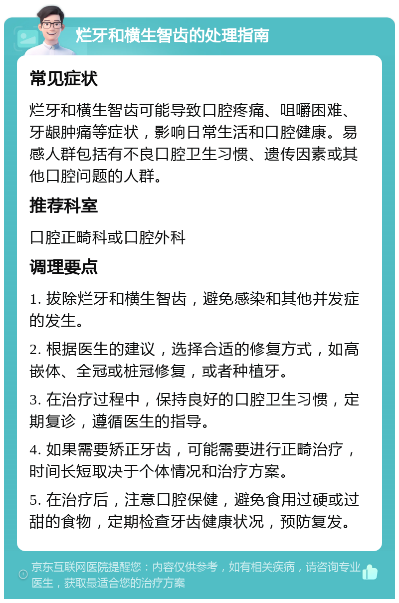 烂牙和横生智齿的处理指南 常见症状 烂牙和横生智齿可能导致口腔疼痛、咀嚼困难、牙龈肿痛等症状，影响日常生活和口腔健康。易感人群包括有不良口腔卫生习惯、遗传因素或其他口腔问题的人群。 推荐科室 口腔正畸科或口腔外科 调理要点 1. 拔除烂牙和横生智齿，避免感染和其他并发症的发生。 2. 根据医生的建议，选择合适的修复方式，如高嵌体、全冠或桩冠修复，或者种植牙。 3. 在治疗过程中，保持良好的口腔卫生习惯，定期复诊，遵循医生的指导。 4. 如果需要矫正牙齿，可能需要进行正畸治疗，时间长短取决于个体情况和治疗方案。 5. 在治疗后，注意口腔保健，避免食用过硬或过甜的食物，定期检查牙齿健康状况，预防复发。