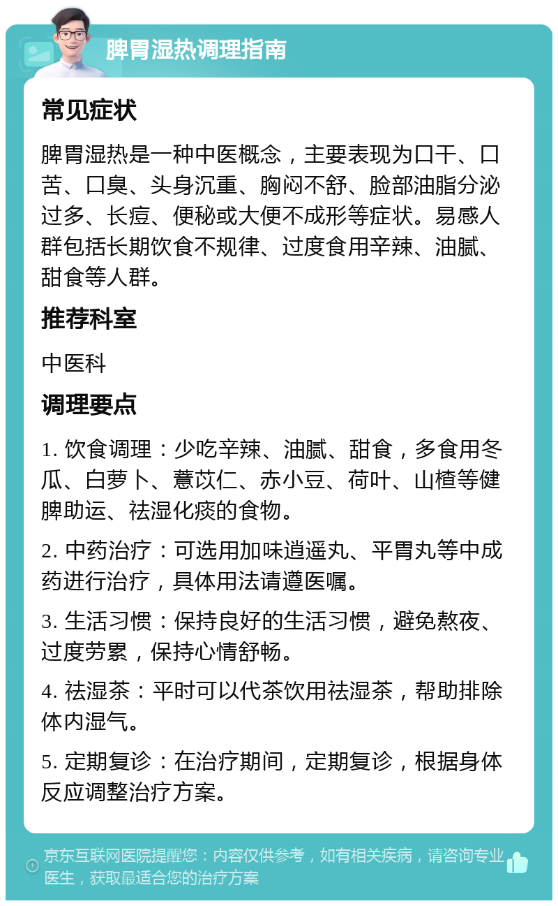 脾胃湿热调理指南 常见症状 脾胃湿热是一种中医概念，主要表现为口干、口苦、口臭、头身沉重、胸闷不舒、脸部油脂分泌过多、长痘、便秘或大便不成形等症状。易感人群包括长期饮食不规律、过度食用辛辣、油腻、甜食等人群。 推荐科室 中医科 调理要点 1. 饮食调理：少吃辛辣、油腻、甜食，多食用冬瓜、白萝卜、薏苡仁、赤小豆、荷叶、山楂等健脾助运、祛湿化痰的食物。 2. 中药治疗：可选用加味逍遥丸、平胃丸等中成药进行治疗，具体用法请遵医嘱。 3. 生活习惯：保持良好的生活习惯，避免熬夜、过度劳累，保持心情舒畅。 4. 祛湿茶：平时可以代茶饮用祛湿茶，帮助排除体内湿气。 5. 定期复诊：在治疗期间，定期复诊，根据身体反应调整治疗方案。