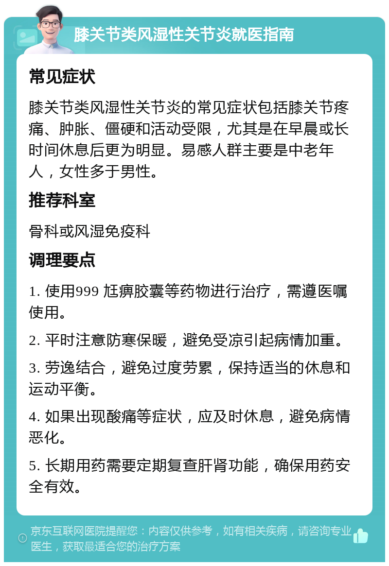 膝关节类风湿性关节炎就医指南 常见症状 膝关节类风湿性关节炎的常见症状包括膝关节疼痛、肿胀、僵硬和活动受限，尤其是在早晨或长时间休息后更为明显。易感人群主要是中老年人，女性多于男性。 推荐科室 骨科或风湿免疫科 调理要点 1. 使用999 尪痹胶囊等药物进行治疗，需遵医嘱使用。 2. 平时注意防寒保暖，避免受凉引起病情加重。 3. 劳逸结合，避免过度劳累，保持适当的休息和运动平衡。 4. 如果出现酸痛等症状，应及时休息，避免病情恶化。 5. 长期用药需要定期复查肝肾功能，确保用药安全有效。