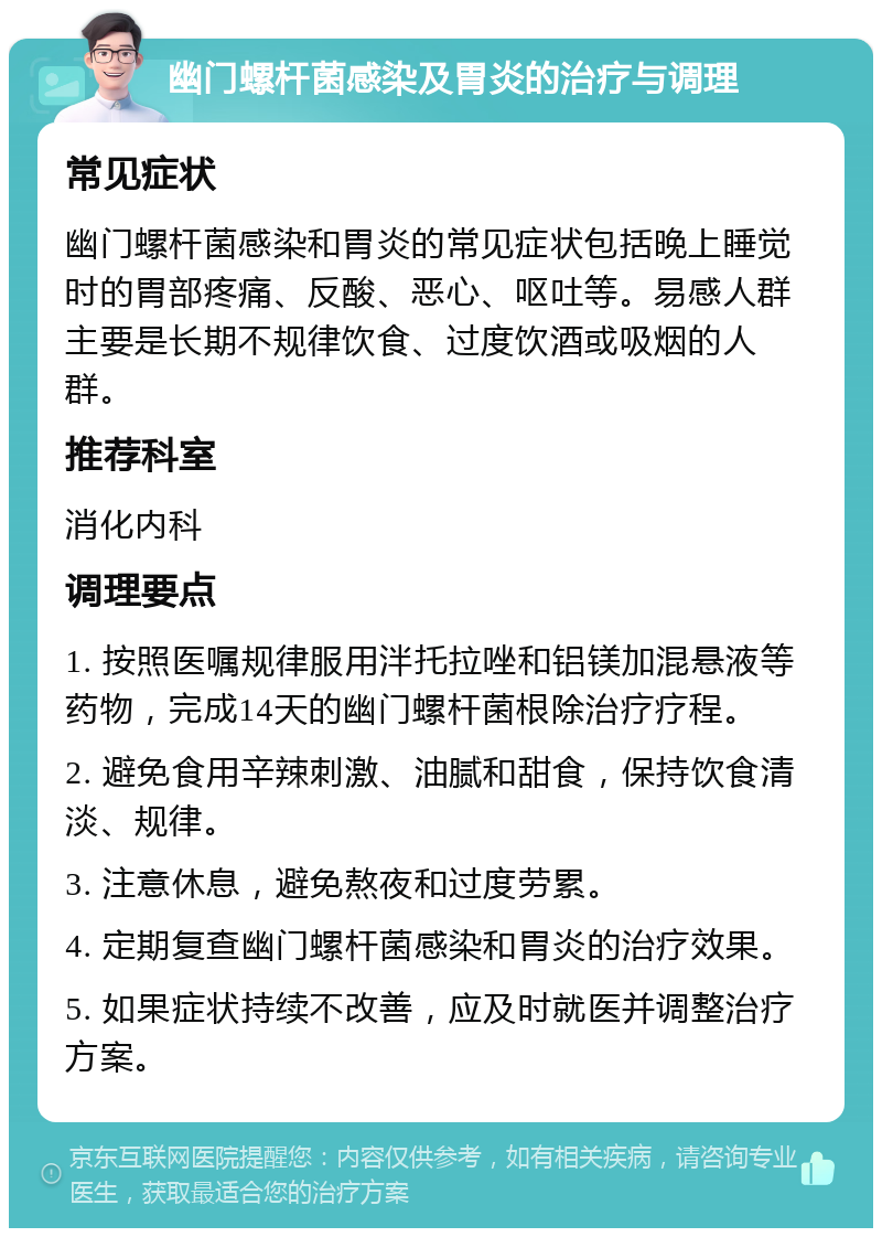 幽门螺杆菌感染及胃炎的治疗与调理 常见症状 幽门螺杆菌感染和胃炎的常见症状包括晚上睡觉时的胃部疼痛、反酸、恶心、呕吐等。易感人群主要是长期不规律饮食、过度饮酒或吸烟的人群。 推荐科室 消化内科 调理要点 1. 按照医嘱规律服用泮托拉唑和铝镁加混悬液等药物，完成14天的幽门螺杆菌根除治疗疗程。 2. 避免食用辛辣刺激、油腻和甜食，保持饮食清淡、规律。 3. 注意休息，避免熬夜和过度劳累。 4. 定期复查幽门螺杆菌感染和胃炎的治疗效果。 5. 如果症状持续不改善，应及时就医并调整治疗方案。