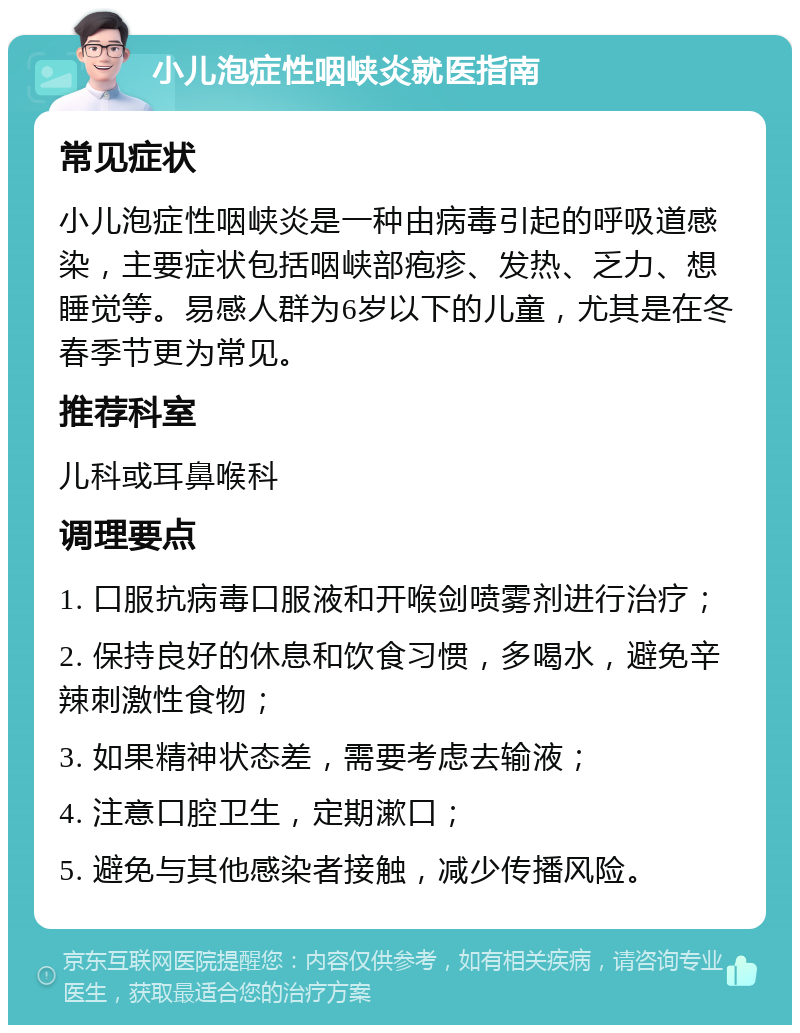 小儿泡症性咽峡炎就医指南 常见症状 小儿泡症性咽峡炎是一种由病毒引起的呼吸道感染，主要症状包括咽峡部疱疹、发热、乏力、想睡觉等。易感人群为6岁以下的儿童，尤其是在冬春季节更为常见。 推荐科室 儿科或耳鼻喉科 调理要点 1. 口服抗病毒口服液和开喉剑喷雾剂进行治疗； 2. 保持良好的休息和饮食习惯，多喝水，避免辛辣刺激性食物； 3. 如果精神状态差，需要考虑去输液； 4. 注意口腔卫生，定期漱口； 5. 避免与其他感染者接触，减少传播风险。