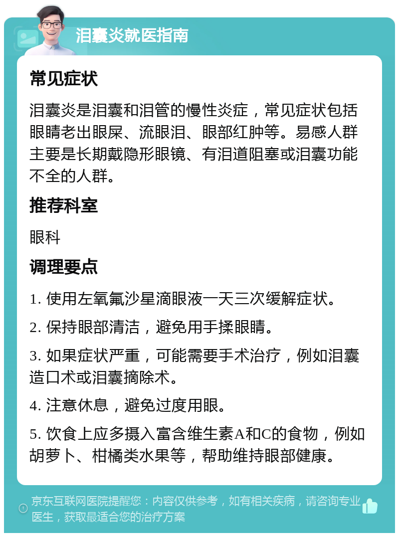 泪囊炎就医指南 常见症状 泪囊炎是泪囊和泪管的慢性炎症，常见症状包括眼睛老出眼屎、流眼泪、眼部红肿等。易感人群主要是长期戴隐形眼镜、有泪道阻塞或泪囊功能不全的人群。 推荐科室 眼科 调理要点 1. 使用左氧氟沙星滴眼液一天三次缓解症状。 2. 保持眼部清洁，避免用手揉眼睛。 3. 如果症状严重，可能需要手术治疗，例如泪囊造口术或泪囊摘除术。 4. 注意休息，避免过度用眼。 5. 饮食上应多摄入富含维生素A和C的食物，例如胡萝卜、柑橘类水果等，帮助维持眼部健康。