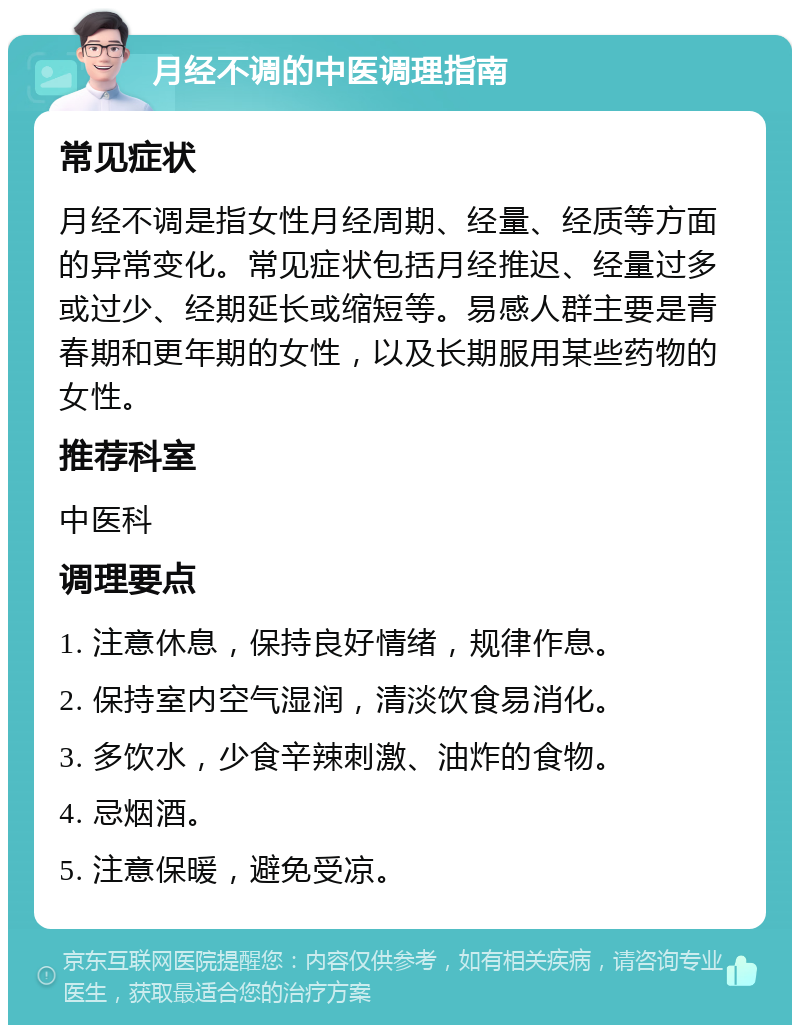 月经不调的中医调理指南 常见症状 月经不调是指女性月经周期、经量、经质等方面的异常变化。常见症状包括月经推迟、经量过多或过少、经期延长或缩短等。易感人群主要是青春期和更年期的女性，以及长期服用某些药物的女性。 推荐科室 中医科 调理要点 1. 注意休息，保持良好情绪，规律作息。 2. 保持室内空气湿润，清淡饮食易消化。 3. 多饮水，少食辛辣刺激、油炸的食物。 4. 忌烟酒。 5. 注意保暖，避免受凉。