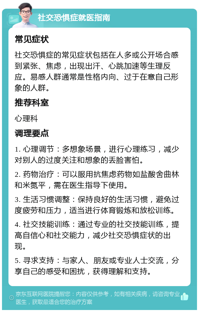 社交恐惧症就医指南 常见症状 社交恐惧症的常见症状包括在人多或公开场合感到紧张、焦虑，出现出汗、心跳加速等生理反应。易感人群通常是性格内向、过于在意自己形象的人群。 推荐科室 心理科 调理要点 1. 心理调节：多想象场景，进行心理练习，减少对别人的过度关注和想象的丢脸害怕。 2. 药物治疗：可以服用抗焦虑药物如盐酸舍曲林和米氮平，需在医生指导下使用。 3. 生活习惯调整：保持良好的生活习惯，避免过度疲劳和压力，适当进行体育锻炼和放松训练。 4. 社交技能训练：通过专业的社交技能训练，提高自信心和社交能力，减少社交恐惧症状的出现。 5. 寻求支持：与家人、朋友或专业人士交流，分享自己的感受和困扰，获得理解和支持。