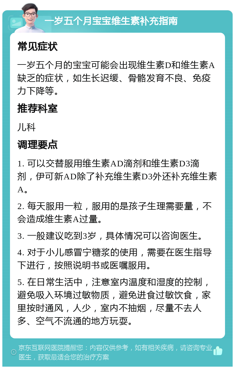 一岁五个月宝宝维生素补充指南 常见症状 一岁五个月的宝宝可能会出现维生素D和维生素A缺乏的症状，如生长迟缓、骨骼发育不良、免疫力下降等。 推荐科室 儿科 调理要点 1. 可以交替服用维生素AD滴剂和维生素D3滴剂，伊可新AD除了补充维生素D3外还补充维生素A。 2. 每天服用一粒，服用的是孩子生理需要量，不会造成维生素A过量。 3. 一般建议吃到3岁，具体情况可以咨询医生。 4. 对于小儿感冒宁糖浆的使用，需要在医生指导下进行，按照说明书或医嘱服用。 5. 在日常生活中，注意室内温度和湿度的控制，避免吸入环境过敏物质，避免进食过敏饮食，家里按时通风，人少，室内不抽烟，尽量不去人多、空气不流通的地方玩耍。