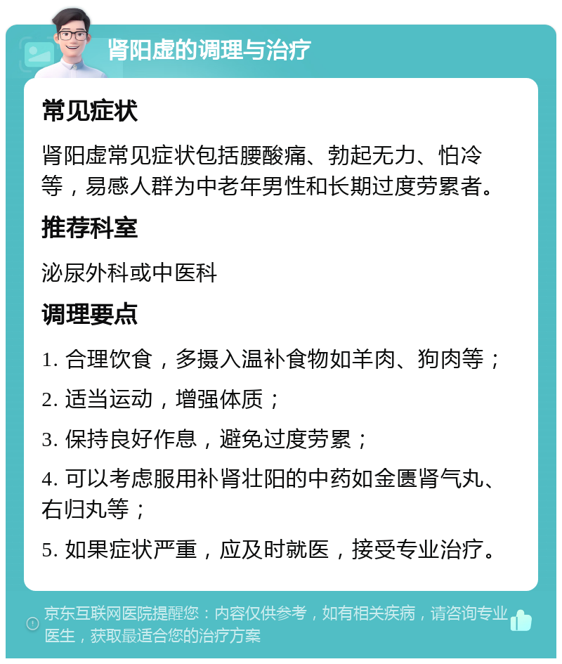 肾阳虚的调理与治疗 常见症状 肾阳虚常见症状包括腰酸痛、勃起无力、怕冷等，易感人群为中老年男性和长期过度劳累者。 推荐科室 泌尿外科或中医科 调理要点 1. 合理饮食，多摄入温补食物如羊肉、狗肉等； 2. 适当运动，增强体质； 3. 保持良好作息，避免过度劳累； 4. 可以考虑服用补肾壮阳的中药如金匮肾气丸、右归丸等； 5. 如果症状严重，应及时就医，接受专业治疗。