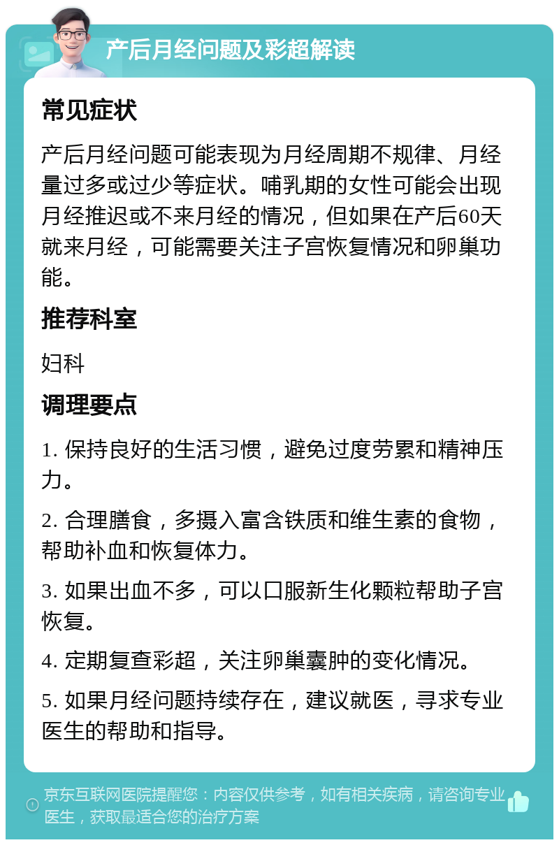 产后月经问题及彩超解读 常见症状 产后月经问题可能表现为月经周期不规律、月经量过多或过少等症状。哺乳期的女性可能会出现月经推迟或不来月经的情况，但如果在产后60天就来月经，可能需要关注子宫恢复情况和卵巢功能。 推荐科室 妇科 调理要点 1. 保持良好的生活习惯，避免过度劳累和精神压力。 2. 合理膳食，多摄入富含铁质和维生素的食物，帮助补血和恢复体力。 3. 如果出血不多，可以口服新生化颗粒帮助子宫恢复。 4. 定期复查彩超，关注卵巢囊肿的变化情况。 5. 如果月经问题持续存在，建议就医，寻求专业医生的帮助和指导。