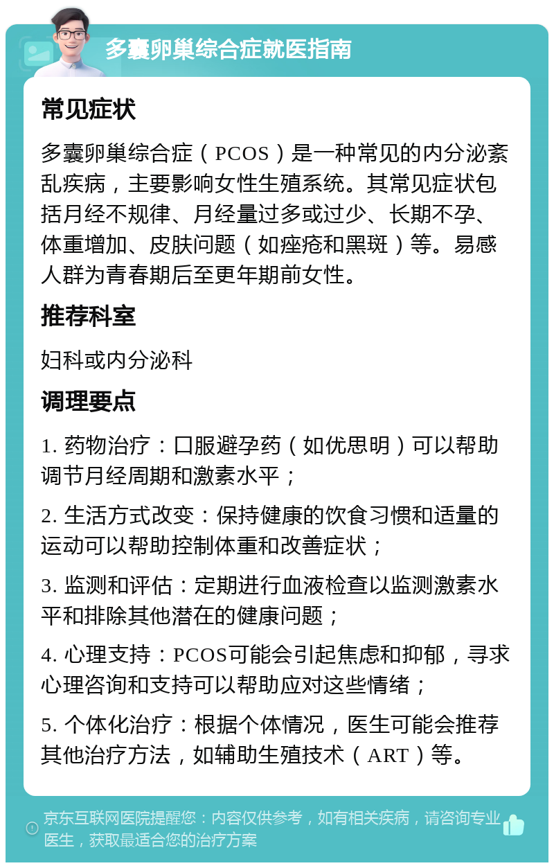 多囊卵巢综合症就医指南 常见症状 多囊卵巢综合症（PCOS）是一种常见的内分泌紊乱疾病，主要影响女性生殖系统。其常见症状包括月经不规律、月经量过多或过少、长期不孕、体重增加、皮肤问题（如痤疮和黑斑）等。易感人群为青春期后至更年期前女性。 推荐科室 妇科或内分泌科 调理要点 1. 药物治疗：口服避孕药（如优思明）可以帮助调节月经周期和激素水平； 2. 生活方式改变：保持健康的饮食习惯和适量的运动可以帮助控制体重和改善症状； 3. 监测和评估：定期进行血液检查以监测激素水平和排除其他潜在的健康问题； 4. 心理支持：PCOS可能会引起焦虑和抑郁，寻求心理咨询和支持可以帮助应对这些情绪； 5. 个体化治疗：根据个体情况，医生可能会推荐其他治疗方法，如辅助生殖技术（ART）等。