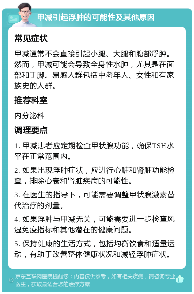 甲减引起浮肿的可能性及其他原因 常见症状 甲减通常不会直接引起小腿、大腿和腹部浮肿。然而，甲减可能会导致全身性水肿，尤其是在面部和手脚。易感人群包括中老年人、女性和有家族史的人群。 推荐科室 内分泌科 调理要点 1. 甲减患者应定期检查甲状腺功能，确保TSH水平在正常范围内。 2. 如果出现浮肿症状，应进行心脏和肾脏功能检查，排除心衰和肾脏疾病的可能性。 3. 在医生的指导下，可能需要调整甲状腺激素替代治疗的剂量。 4. 如果浮肿与甲减无关，可能需要进一步检查风湿免疫指标和其他潜在的健康问题。 5. 保持健康的生活方式，包括均衡饮食和适量运动，有助于改善整体健康状况和减轻浮肿症状。