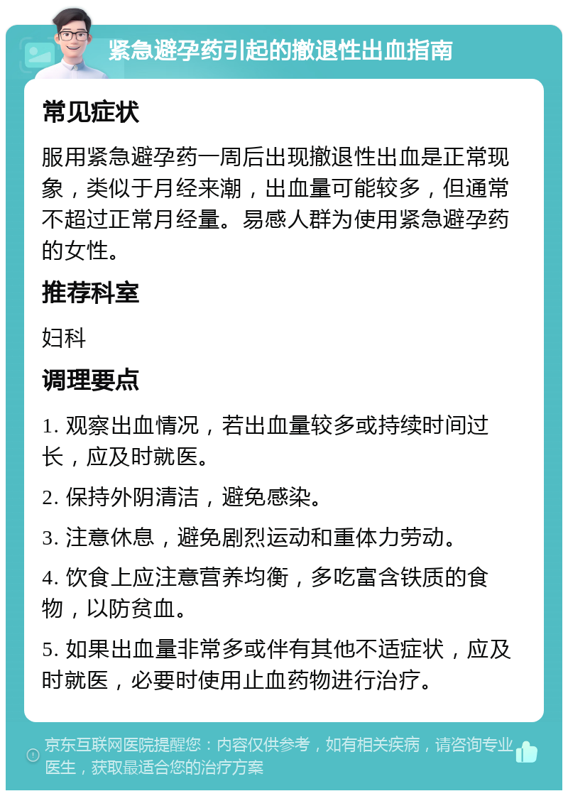 紧急避孕药引起的撤退性出血指南 常见症状 服用紧急避孕药一周后出现撤退性出血是正常现象，类似于月经来潮，出血量可能较多，但通常不超过正常月经量。易感人群为使用紧急避孕药的女性。 推荐科室 妇科 调理要点 1. 观察出血情况，若出血量较多或持续时间过长，应及时就医。 2. 保持外阴清洁，避免感染。 3. 注意休息，避免剧烈运动和重体力劳动。 4. 饮食上应注意营养均衡，多吃富含铁质的食物，以防贫血。 5. 如果出血量非常多或伴有其他不适症状，应及时就医，必要时使用止血药物进行治疗。