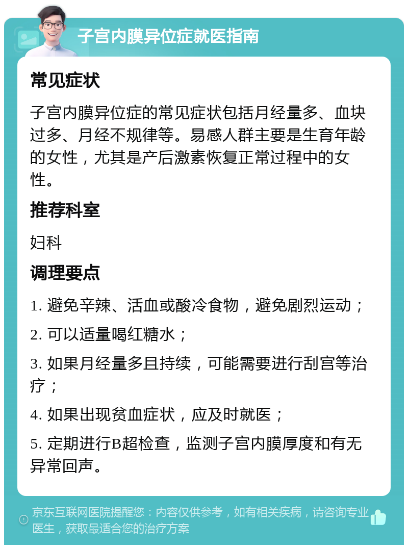 子宫内膜异位症就医指南 常见症状 子宫内膜异位症的常见症状包括月经量多、血块过多、月经不规律等。易感人群主要是生育年龄的女性，尤其是产后激素恢复正常过程中的女性。 推荐科室 妇科 调理要点 1. 避免辛辣、活血或酸冷食物，避免剧烈运动； 2. 可以适量喝红糖水； 3. 如果月经量多且持续，可能需要进行刮宫等治疗； 4. 如果出现贫血症状，应及时就医； 5. 定期进行B超检查，监测子宫内膜厚度和有无异常回声。