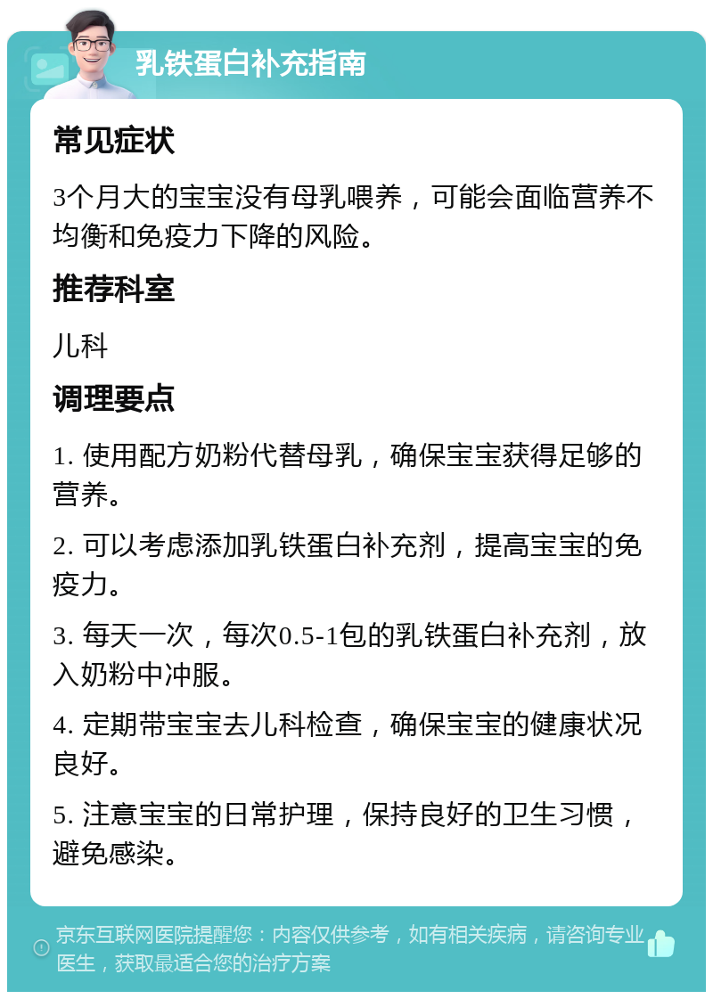 乳铁蛋白补充指南 常见症状 3个月大的宝宝没有母乳喂养，可能会面临营养不均衡和免疫力下降的风险。 推荐科室 儿科 调理要点 1. 使用配方奶粉代替母乳，确保宝宝获得足够的营养。 2. 可以考虑添加乳铁蛋白补充剂，提高宝宝的免疫力。 3. 每天一次，每次0.5-1包的乳铁蛋白补充剂，放入奶粉中冲服。 4. 定期带宝宝去儿科检查，确保宝宝的健康状况良好。 5. 注意宝宝的日常护理，保持良好的卫生习惯，避免感染。