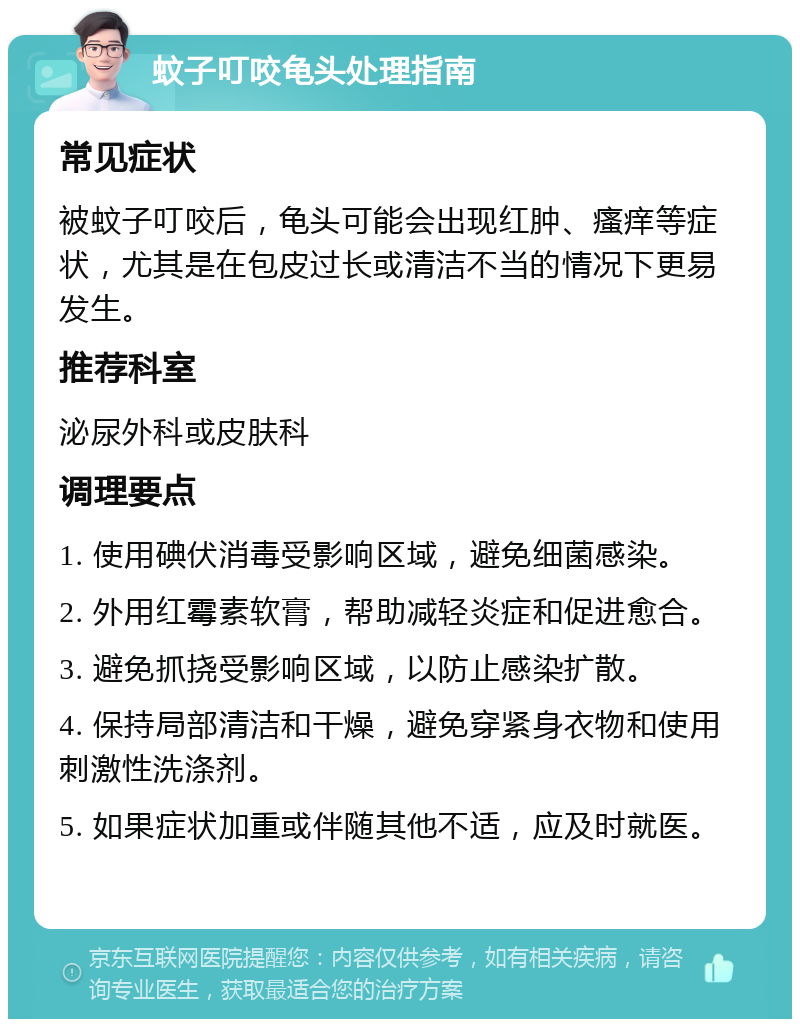 蚊子叮咬龟头处理指南 常见症状 被蚊子叮咬后，龟头可能会出现红肿、瘙痒等症状，尤其是在包皮过长或清洁不当的情况下更易发生。 推荐科室 泌尿外科或皮肤科 调理要点 1. 使用碘伏消毒受影响区域，避免细菌感染。 2. 外用红霉素软膏，帮助减轻炎症和促进愈合。 3. 避免抓挠受影响区域，以防止感染扩散。 4. 保持局部清洁和干燥，避免穿紧身衣物和使用刺激性洗涤剂。 5. 如果症状加重或伴随其他不适，应及时就医。