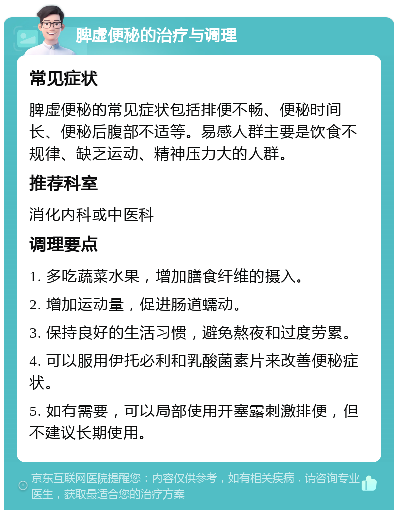 脾虚便秘的治疗与调理 常见症状 脾虚便秘的常见症状包括排便不畅、便秘时间长、便秘后腹部不适等。易感人群主要是饮食不规律、缺乏运动、精神压力大的人群。 推荐科室 消化内科或中医科 调理要点 1. 多吃蔬菜水果，增加膳食纤维的摄入。 2. 增加运动量，促进肠道蠕动。 3. 保持良好的生活习惯，避免熬夜和过度劳累。 4. 可以服用伊托必利和乳酸菌素片来改善便秘症状。 5. 如有需要，可以局部使用开塞露刺激排便，但不建议长期使用。