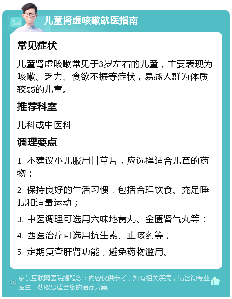 儿童肾虚咳嗽就医指南 常见症状 儿童肾虚咳嗽常见于3岁左右的儿童，主要表现为咳嗽、乏力、食欲不振等症状，易感人群为体质较弱的儿童。 推荐科室 儿科或中医科 调理要点 1. 不建议小儿服用甘草片，应选择适合儿童的药物； 2. 保持良好的生活习惯，包括合理饮食、充足睡眠和适量运动； 3. 中医调理可选用六味地黄丸、金匮肾气丸等； 4. 西医治疗可选用抗生素、止咳药等； 5. 定期复查肝肾功能，避免药物滥用。