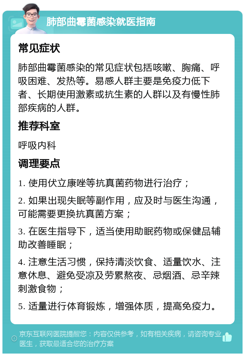 肺部曲霉菌感染就医指南 常见症状 肺部曲霉菌感染的常见症状包括咳嗽、胸痛、呼吸困难、发热等。易感人群主要是免疫力低下者、长期使用激素或抗生素的人群以及有慢性肺部疾病的人群。 推荐科室 呼吸内科 调理要点 1. 使用伏立康唑等抗真菌药物进行治疗； 2. 如果出现失眠等副作用，应及时与医生沟通，可能需要更换抗真菌方案； 3. 在医生指导下，适当使用助眠药物或保健品辅助改善睡眠； 4. 注意生活习惯，保持清淡饮食、适量饮水、注意休息、避免受凉及劳累熬夜、忌烟酒、忌辛辣刺激食物； 5. 适量进行体育锻炼，增强体质，提高免疫力。