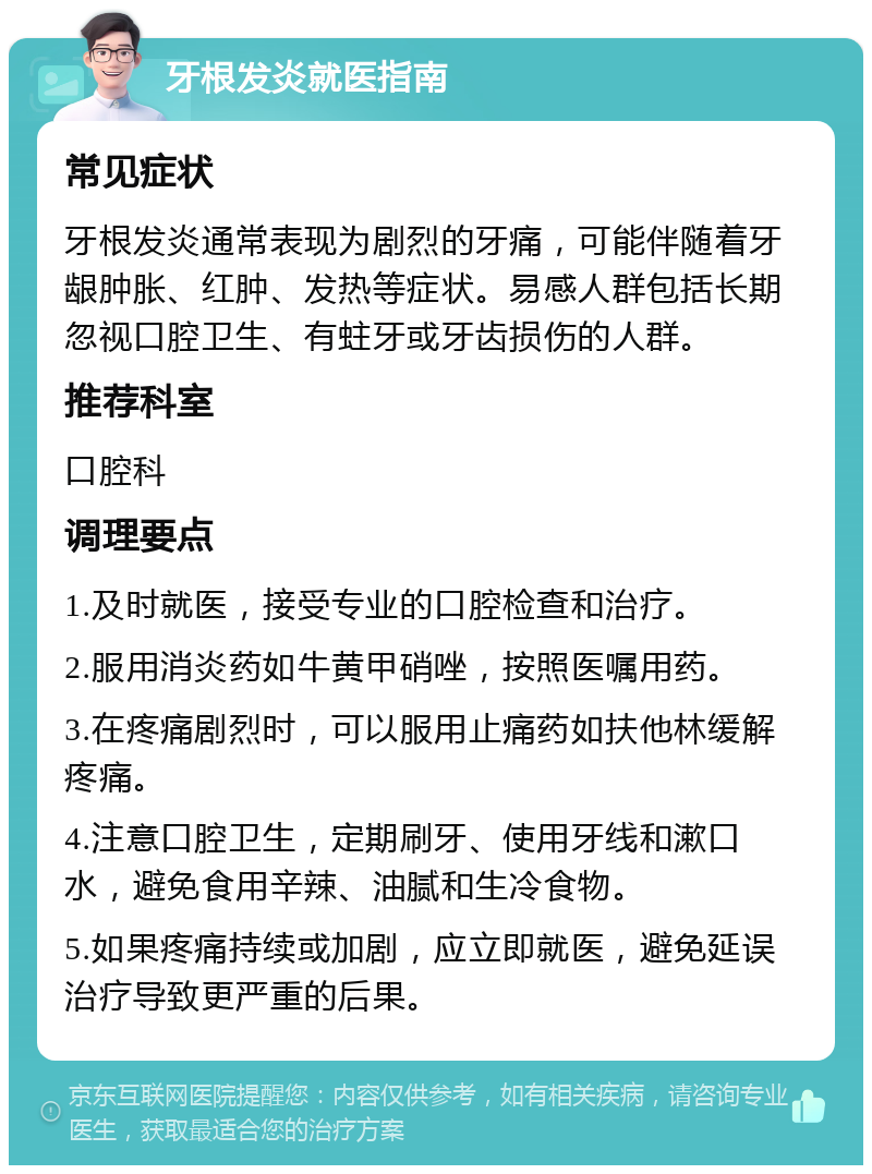 牙根发炎就医指南 常见症状 牙根发炎通常表现为剧烈的牙痛，可能伴随着牙龈肿胀、红肿、发热等症状。易感人群包括长期忽视口腔卫生、有蛀牙或牙齿损伤的人群。 推荐科室 口腔科 调理要点 1.及时就医，接受专业的口腔检查和治疗。 2.服用消炎药如牛黄甲硝唑，按照医嘱用药。 3.在疼痛剧烈时，可以服用止痛药如扶他林缓解疼痛。 4.注意口腔卫生，定期刷牙、使用牙线和漱口水，避免食用辛辣、油腻和生冷食物。 5.如果疼痛持续或加剧，应立即就医，避免延误治疗导致更严重的后果。