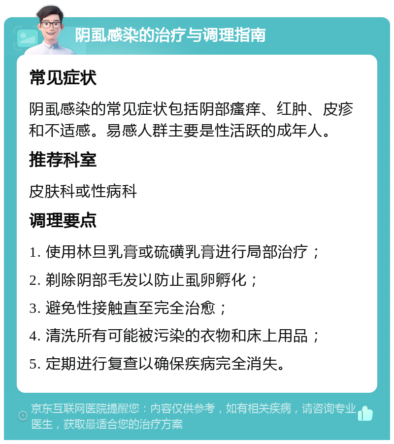 阴虱感染的治疗与调理指南 常见症状 阴虱感染的常见症状包括阴部瘙痒、红肿、皮疹和不适感。易感人群主要是性活跃的成年人。 推荐科室 皮肤科或性病科 调理要点 1. 使用林旦乳膏或硫磺乳膏进行局部治疗； 2. 剃除阴部毛发以防止虱卵孵化； 3. 避免性接触直至完全治愈； 4. 清洗所有可能被污染的衣物和床上用品； 5. 定期进行复查以确保疾病完全消失。