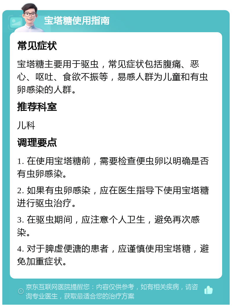 宝塔糖使用指南 常见症状 宝塔糖主要用于驱虫，常见症状包括腹痛、恶心、呕吐、食欲不振等，易感人群为儿童和有虫卵感染的人群。 推荐科室 儿科 调理要点 1. 在使用宝塔糖前，需要检查便虫卵以明确是否有虫卵感染。 2. 如果有虫卵感染，应在医生指导下使用宝塔糖进行驱虫治疗。 3. 在驱虫期间，应注意个人卫生，避免再次感染。 4. 对于脾虚便溏的患者，应谨慎使用宝塔糖，避免加重症状。