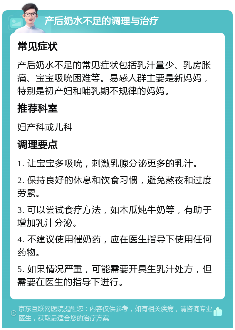 产后奶水不足的调理与治疗 常见症状 产后奶水不足的常见症状包括乳汁量少、乳房胀痛、宝宝吸吮困难等。易感人群主要是新妈妈，特别是初产妇和哺乳期不规律的妈妈。 推荐科室 妇产科或儿科 调理要点 1. 让宝宝多吸吮，刺激乳腺分泌更多的乳汁。 2. 保持良好的休息和饮食习惯，避免熬夜和过度劳累。 3. 可以尝试食疗方法，如木瓜炖牛奶等，有助于增加乳汁分泌。 4. 不建议使用催奶药，应在医生指导下使用任何药物。 5. 如果情况严重，可能需要开具生乳汁处方，但需要在医生的指导下进行。