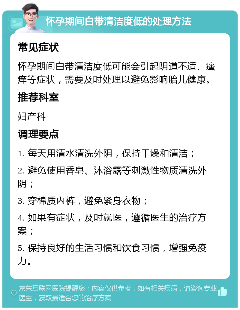 怀孕期间白带清洁度低的处理方法 常见症状 怀孕期间白带清洁度低可能会引起阴道不适、瘙痒等症状，需要及时处理以避免影响胎儿健康。 推荐科室 妇产科 调理要点 1. 每天用清水清洗外阴，保持干燥和清洁； 2. 避免使用香皂、沐浴露等刺激性物质清洗外阴； 3. 穿棉质内裤，避免紧身衣物； 4. 如果有症状，及时就医，遵循医生的治疗方案； 5. 保持良好的生活习惯和饮食习惯，增强免疫力。