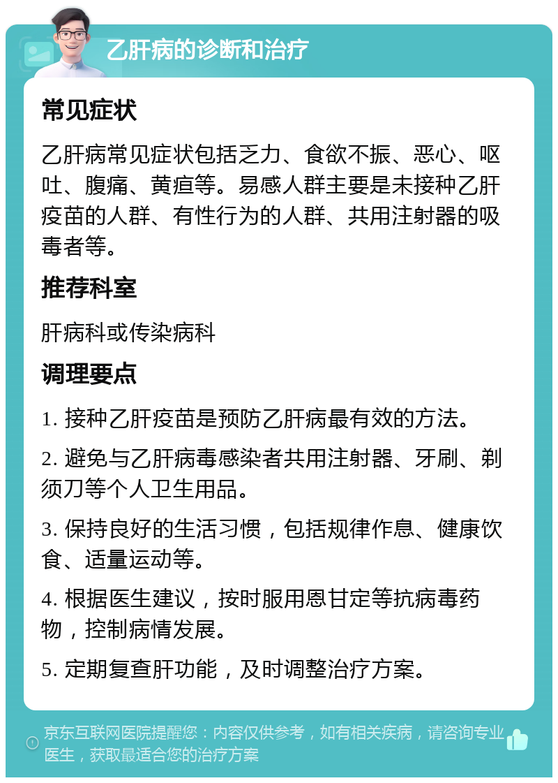 乙肝病的诊断和治疗 常见症状 乙肝病常见症状包括乏力、食欲不振、恶心、呕吐、腹痛、黄疸等。易感人群主要是未接种乙肝疫苗的人群、有性行为的人群、共用注射器的吸毒者等。 推荐科室 肝病科或传染病科 调理要点 1. 接种乙肝疫苗是预防乙肝病最有效的方法。 2. 避免与乙肝病毒感染者共用注射器、牙刷、剃须刀等个人卫生用品。 3. 保持良好的生活习惯，包括规律作息、健康饮食、适量运动等。 4. 根据医生建议，按时服用恩甘定等抗病毒药物，控制病情发展。 5. 定期复查肝功能，及时调整治疗方案。