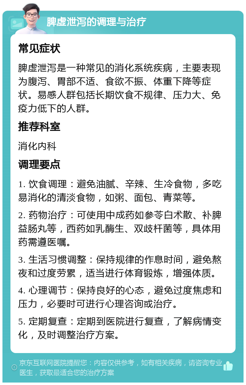 脾虚泄泻的调理与治疗 常见症状 脾虚泄泻是一种常见的消化系统疾病，主要表现为腹泻、胃部不适、食欲不振、体重下降等症状。易感人群包括长期饮食不规律、压力大、免疫力低下的人群。 推荐科室 消化内科 调理要点 1. 饮食调理：避免油腻、辛辣、生冷食物，多吃易消化的清淡食物，如粥、面包、青菜等。 2. 药物治疗：可使用中成药如参苓白术散、补脾益肠丸等，西药如乳酶生、双歧杆菌等，具体用药需遵医嘱。 3. 生活习惯调整：保持规律的作息时间，避免熬夜和过度劳累，适当进行体育锻炼，增强体质。 4. 心理调节：保持良好的心态，避免过度焦虑和压力，必要时可进行心理咨询或治疗。 5. 定期复查：定期到医院进行复查，了解病情变化，及时调整治疗方案。