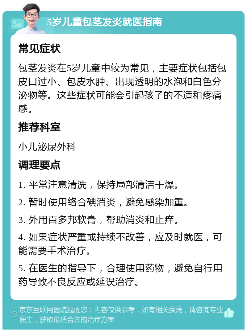 5岁儿童包茎发炎就医指南 常见症状 包茎发炎在5岁儿童中较为常见，主要症状包括包皮口过小、包皮水肿、出现透明的水泡和白色分泌物等。这些症状可能会引起孩子的不适和疼痛感。 推荐科室 小儿泌尿外科 调理要点 1. 平常注意清洗，保持局部清洁干燥。 2. 暂时使用络合碘消炎，避免感染加重。 3. 外用百多邦软膏，帮助消炎和止痒。 4. 如果症状严重或持续不改善，应及时就医，可能需要手术治疗。 5. 在医生的指导下，合理使用药物，避免自行用药导致不良反应或延误治疗。