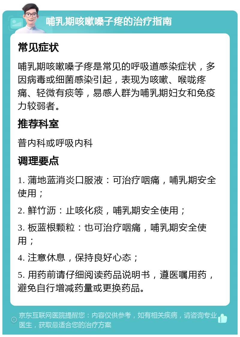 哺乳期咳嗽嗓子疼的治疗指南 常见症状 哺乳期咳嗽嗓子疼是常见的呼吸道感染症状，多因病毒或细菌感染引起，表现为咳嗽、喉咙疼痛、轻微有痰等，易感人群为哺乳期妇女和免疫力较弱者。 推荐科室 普内科或呼吸内科 调理要点 1. 蒲地蓝消炎口服液：可治疗咽痛，哺乳期安全使用； 2. 鲜竹沥：止咳化痰，哺乳期安全使用； 3. 板蓝根颗粒：也可治疗咽痛，哺乳期安全使用； 4. 注意休息，保持良好心态； 5. 用药前请仔细阅读药品说明书，遵医嘱用药，避免自行增减药量或更换药品。