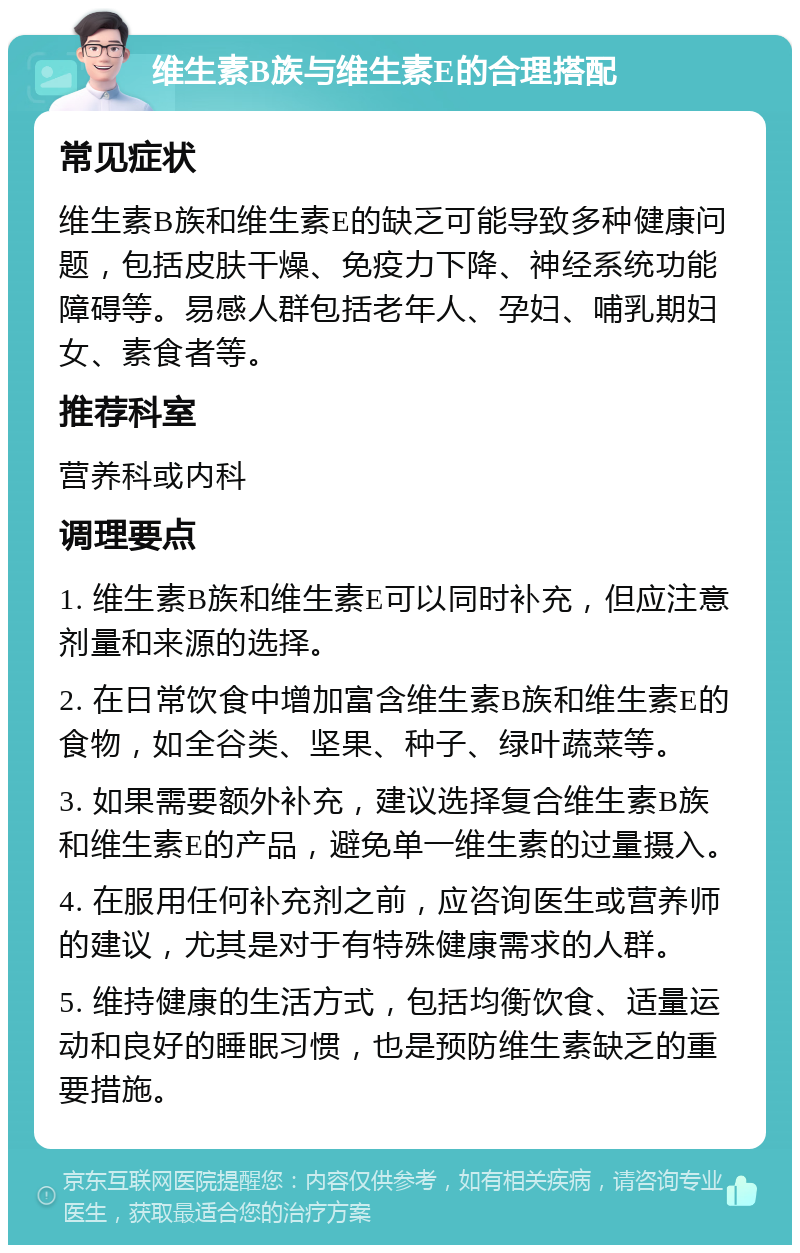 维生素B族与维生素E的合理搭配 常见症状 维生素B族和维生素E的缺乏可能导致多种健康问题，包括皮肤干燥、免疫力下降、神经系统功能障碍等。易感人群包括老年人、孕妇、哺乳期妇女、素食者等。 推荐科室 营养科或内科 调理要点 1. 维生素B族和维生素E可以同时补充，但应注意剂量和来源的选择。 2. 在日常饮食中增加富含维生素B族和维生素E的食物，如全谷类、坚果、种子、绿叶蔬菜等。 3. 如果需要额外补充，建议选择复合维生素B族和维生素E的产品，避免单一维生素的过量摄入。 4. 在服用任何补充剂之前，应咨询医生或营养师的建议，尤其是对于有特殊健康需求的人群。 5. 维持健康的生活方式，包括均衡饮食、适量运动和良好的睡眠习惯，也是预防维生素缺乏的重要措施。