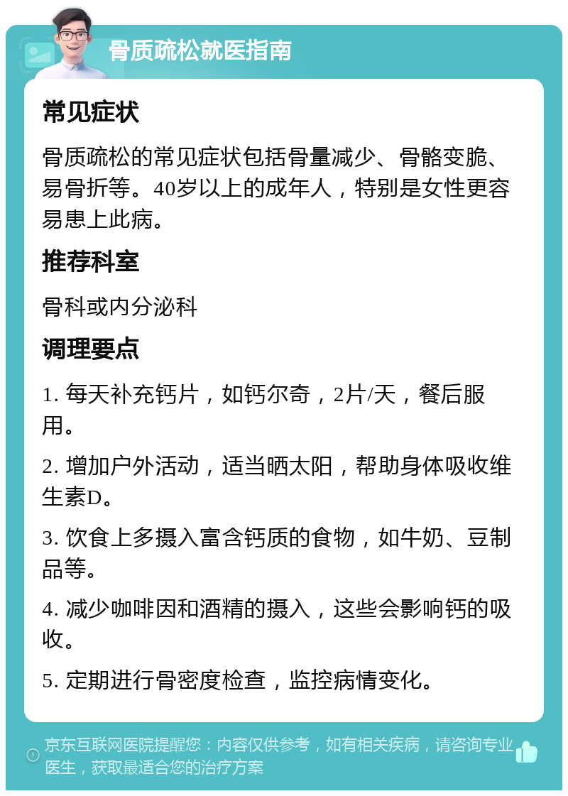 骨质疏松就医指南 常见症状 骨质疏松的常见症状包括骨量减少、骨骼变脆、易骨折等。40岁以上的成年人，特别是女性更容易患上此病。 推荐科室 骨科或内分泌科 调理要点 1. 每天补充钙片，如钙尔奇，2片/天，餐后服用。 2. 增加户外活动，适当晒太阳，帮助身体吸收维生素D。 3. 饮食上多摄入富含钙质的食物，如牛奶、豆制品等。 4. 减少咖啡因和酒精的摄入，这些会影响钙的吸收。 5. 定期进行骨密度检查，监控病情变化。